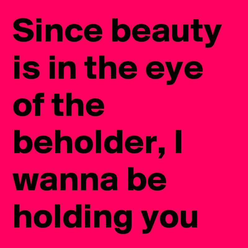 Since beauty is in the eye of the beholder, I wanna be holding you