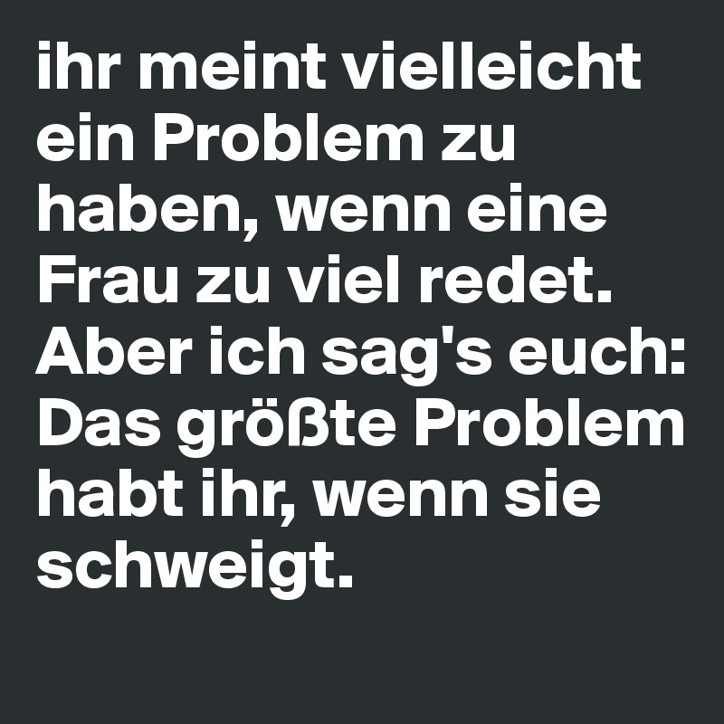 ihr meint vielleicht ein Problem zu haben, wenn eine Frau zu viel redet. Aber ich sag's euch: Das größte Problem habt ihr, wenn sie schweigt.
