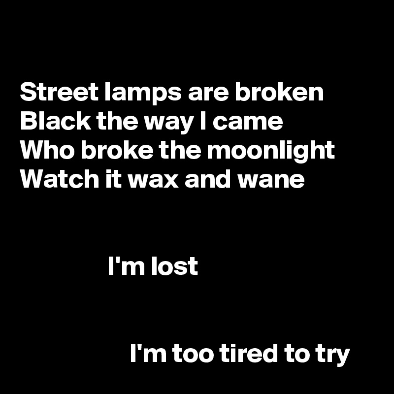 

Street lamps are broken
Black the way I came
Who broke the moonlight
Watch it wax and wane


                I'm lost


                    I'm too tired to try