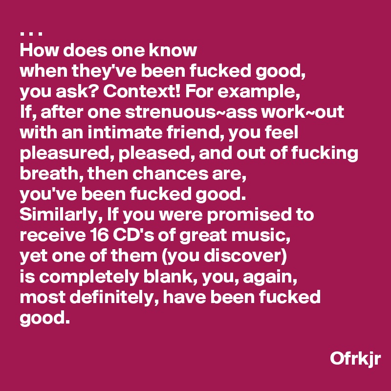 . . .
How does one know 
when they've been fucked good, 
you ask? Context! For example,
If, after one strenuous~ass work~out with an intimate friend, you feel pleasured, pleased, and out of fucking breath, then chances are, 
you've been fucked good. 
Similarly, If you were promised to receive 16 CD's of great music, 
yet one of them (you discover) 
is completely blank, you, again,
most definitely, have been fucked good.

                                                                                Ofrkjr