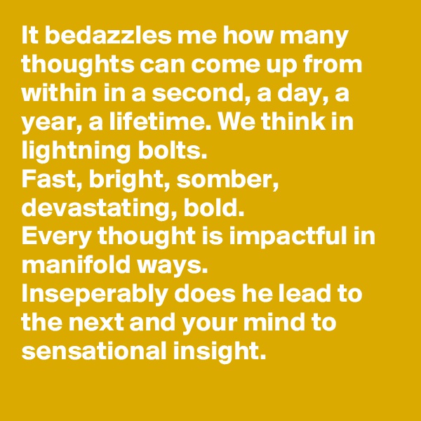 It bedazzles me how many thoughts can come up from within in a second, a day, a year, a lifetime. We think in lightning bolts. 
Fast, bright, somber,  devastating, bold.
Every thought is impactful in manifold ways.
Inseperably does he lead to the next and your mind to sensational insight.
