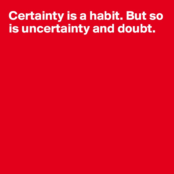 Certainty is a habit. But so is uncertainty and doubt.









