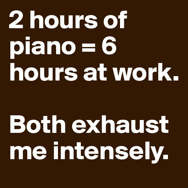 2 hours of piano = 6 hours at work. 

Both exhaust me intensely. 