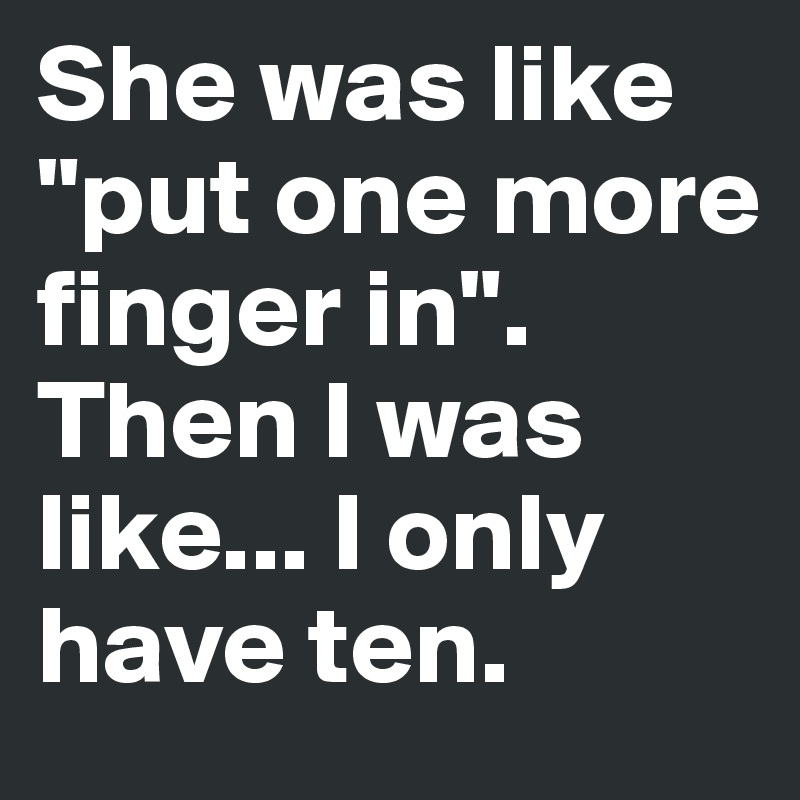 She was like "put one more finger in".
Then I was like... I only have ten.