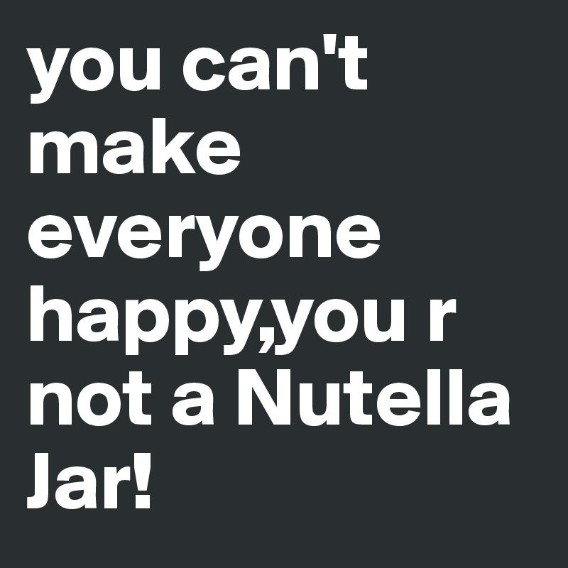 you can't make everyone happy,you r not a Nutella Jar!