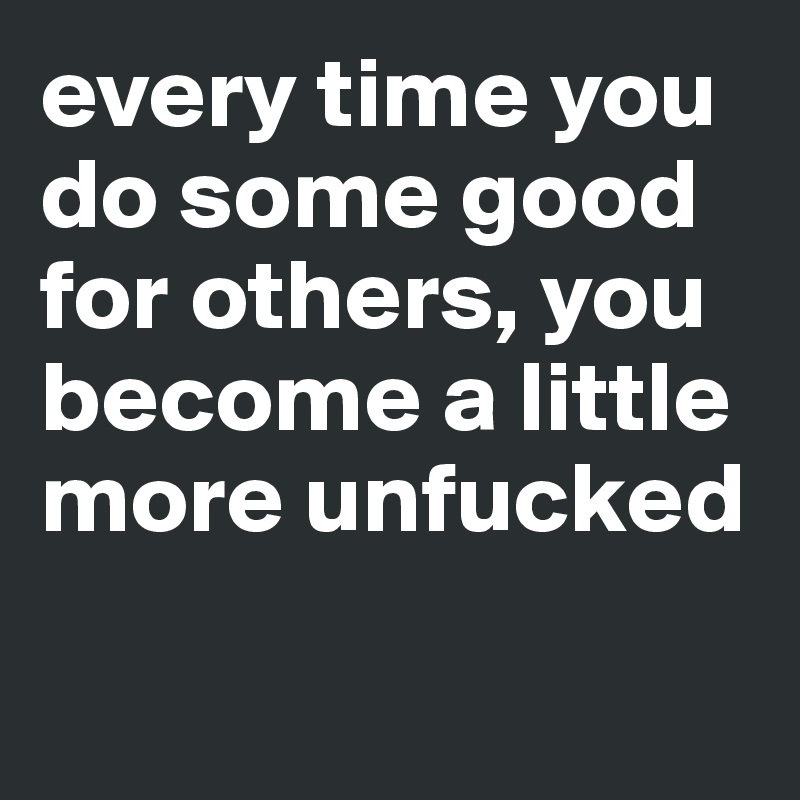 every time you do some good for others, you become a little
more unfucked

