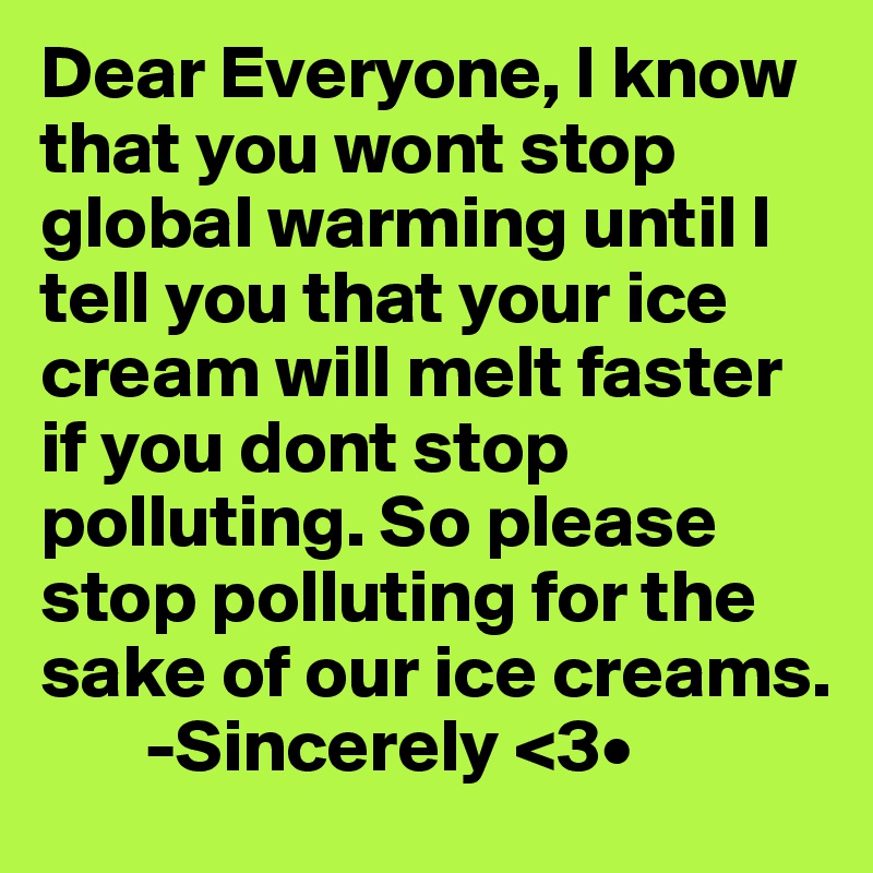 Dear Everyone, I know that you wont stop global warming until I tell you that your ice cream will melt faster if you dont stop polluting. So please stop polluting for the sake of our ice creams.
       -Sincerely <3•