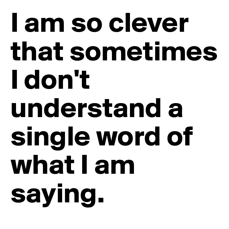 I am so clever that sometimes I don't understand a single word of what I am saying.