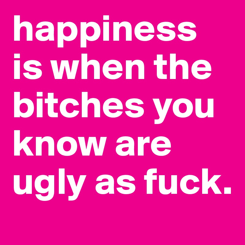 happiness is when the bitches you know are ugly as fuck.