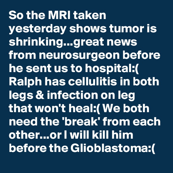 So the MRI taken yesterday shows tumor is shrinking...great news from neurosurgeon before he sent us to hospital:( Ralph has cellulitis in both legs & infection on leg that won't heal:( We both need the 'break' from each other...or I will kill him before the Glioblastoma:(
