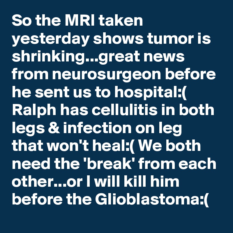 So the MRI taken yesterday shows tumor is shrinking...great news from neurosurgeon before he sent us to hospital:( Ralph has cellulitis in both legs & infection on leg that won't heal:( We both need the 'break' from each other...or I will kill him before the Glioblastoma:(