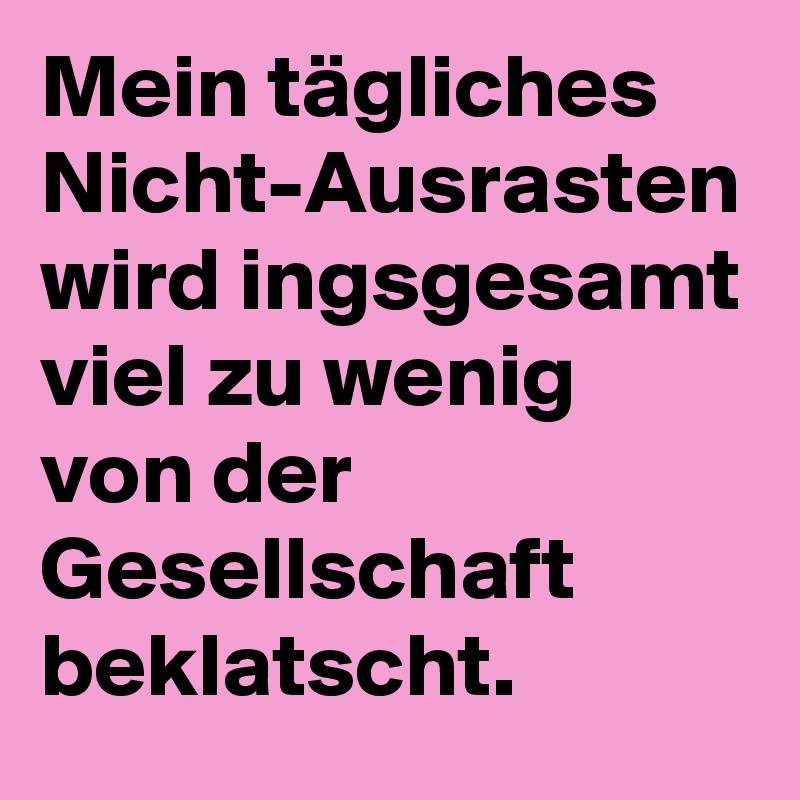 Mein tägliches Nicht-Ausrasten wird ingsgesamt viel zu wenig von der Gesellschaft beklatscht.