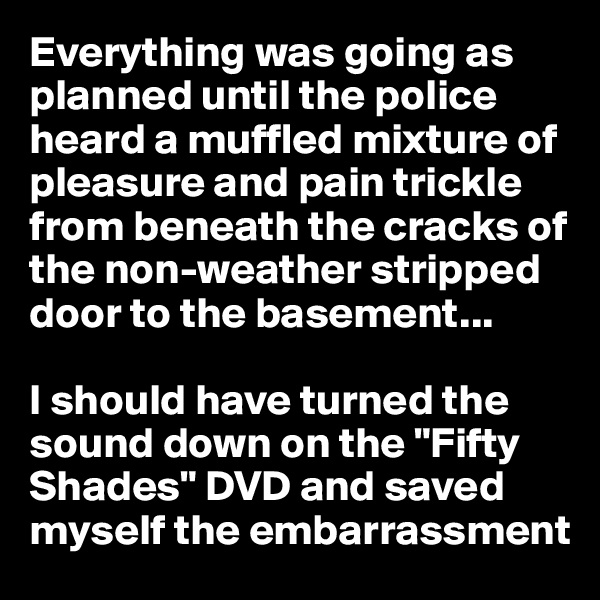 Everything was going as planned until the police heard a muffled mixture of pleasure and pain trickle from beneath the cracks of the non-weather stripped door to the basement...

I should have turned the sound down on the "Fifty Shades" DVD and saved myself the embarrassment
