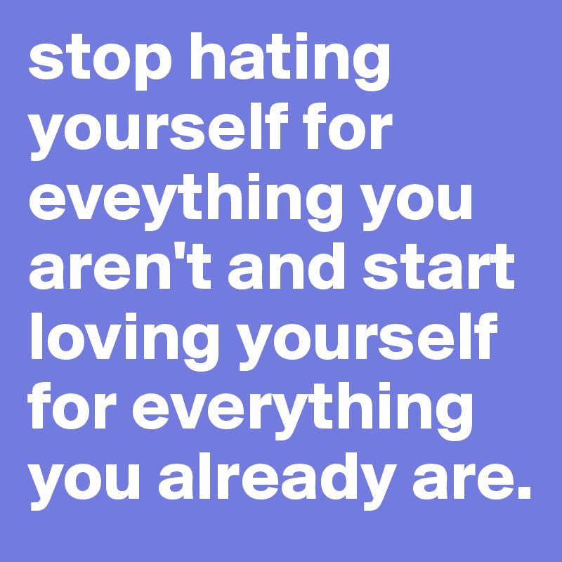 stop hating yourself for eveything you aren't and start loving yourself for everything you already are.