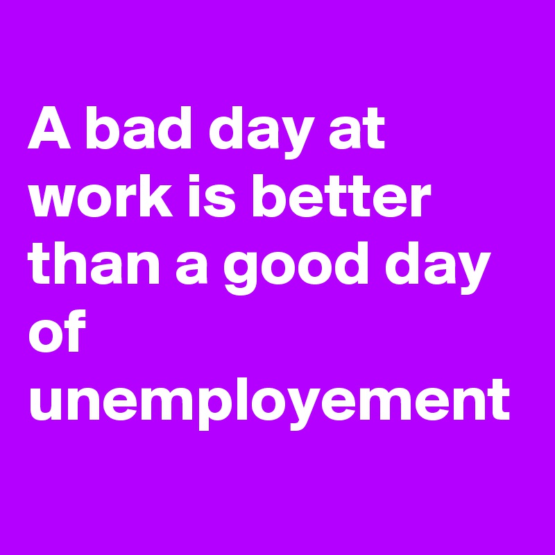 
A bad day at work is better than a good day of unemployement
