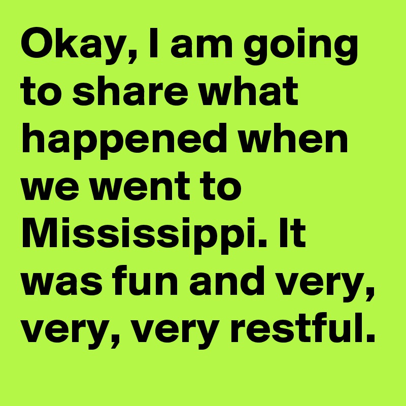 Okay, I am going to share what happened when we went to Mississippi. It was fun and very, very, very restful.