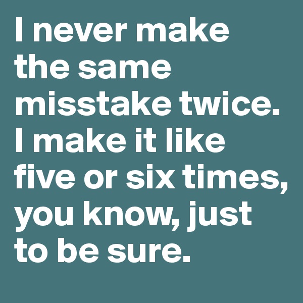 I never make the same misstake twice. I make it like five or six times, you know, just to be sure. 