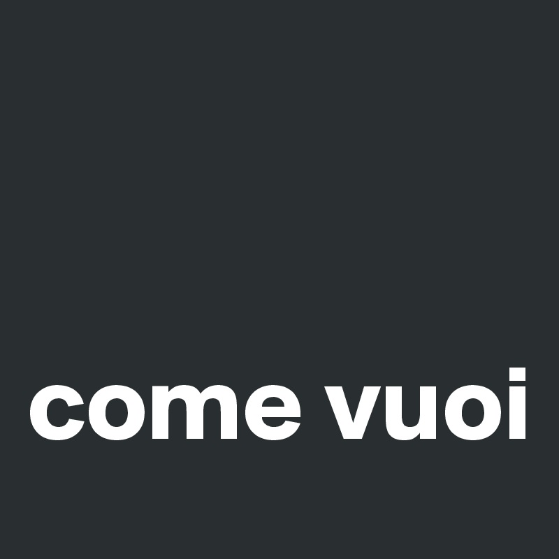 


come vuoi