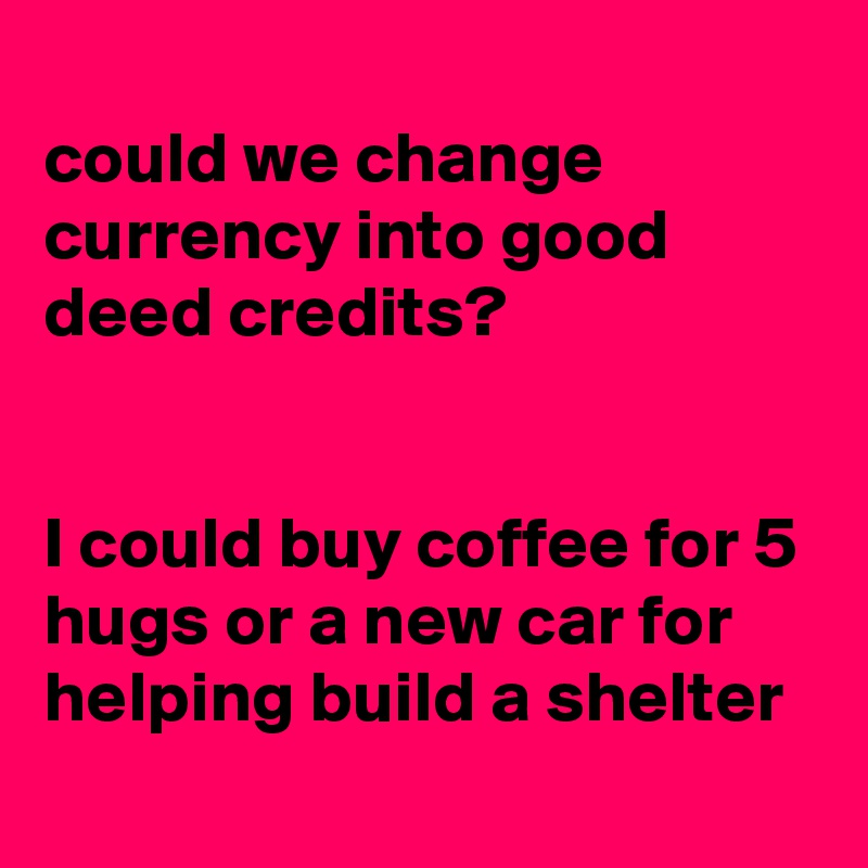 
could we change currency into good deed credits?


I could buy coffee for 5 hugs or a new car for helping build a shelter 
