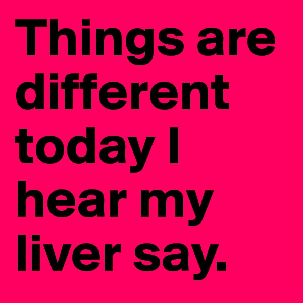 Things are different today I hear my liver say.