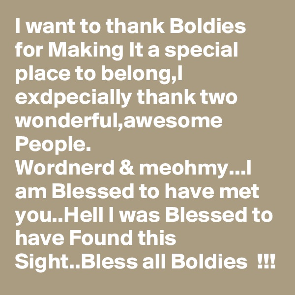 I want to thank Boldies for Making It a special place to belong,I exdpecially thank two wonderful,awesome 
People.
Wordnerd & meohmy...I  am Blessed to have met you..Hell I was Blessed to have Found this Sight..Bless all Boldies  !!! 