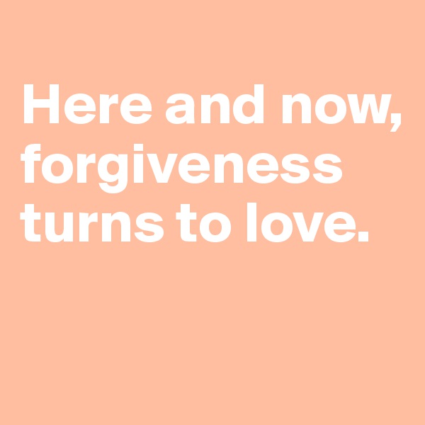 
Here and now, forgiveness turns to love. 

