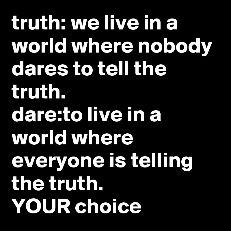 truth: we live in a world where nobody dares to tell the truth.
dare:to live in a world where everyone is telling the truth.
YOUR choice