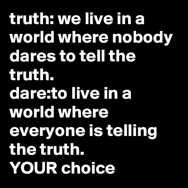 truth: we live in a world where nobody dares to tell the truth.
dare:to live in a world where everyone is telling the truth.
YOUR choice