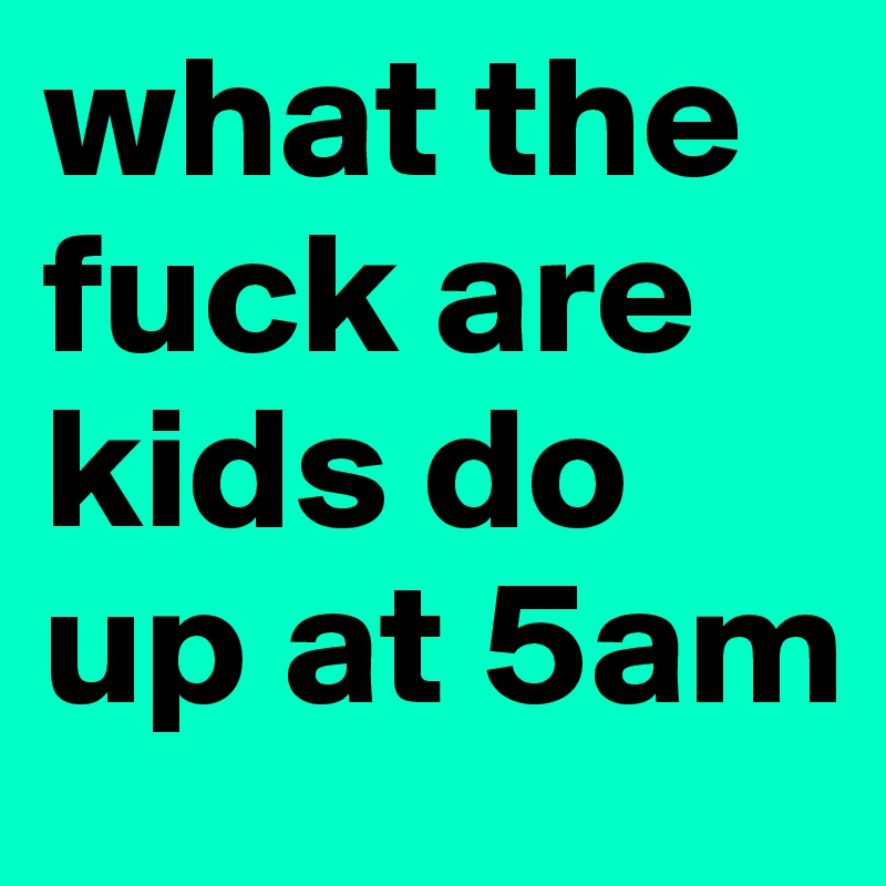 what the fuck are kids do up at 5am 