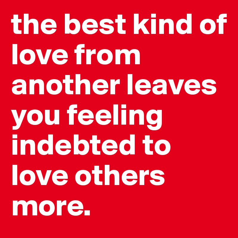 the best kind of love from another leaves you feeling indebted to love others more. 