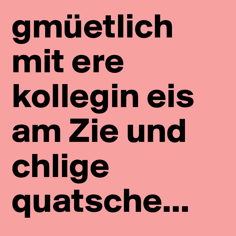 gmüetlich mit ere kollegin eis am Zie und chlige quatsche...