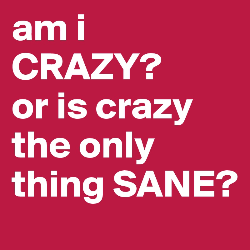 am i CRAZY? 
or is crazy the only thing SANE?