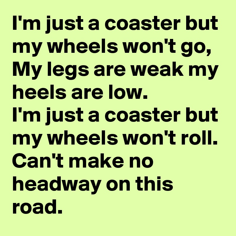 I'm just a coaster but my wheels won't go,
My legs are weak my heels are low.
I'm just a coaster but my wheels won't roll.
Can't make no headway on this road.