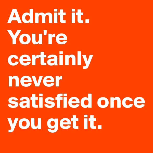 Admit it. You're certainly never satisfied once you get it. 