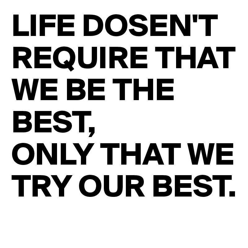 LIFE DOSEN'T REQUIRE THAT WE BE THE BEST,  
ONLY THAT WE TRY OUR BEST.