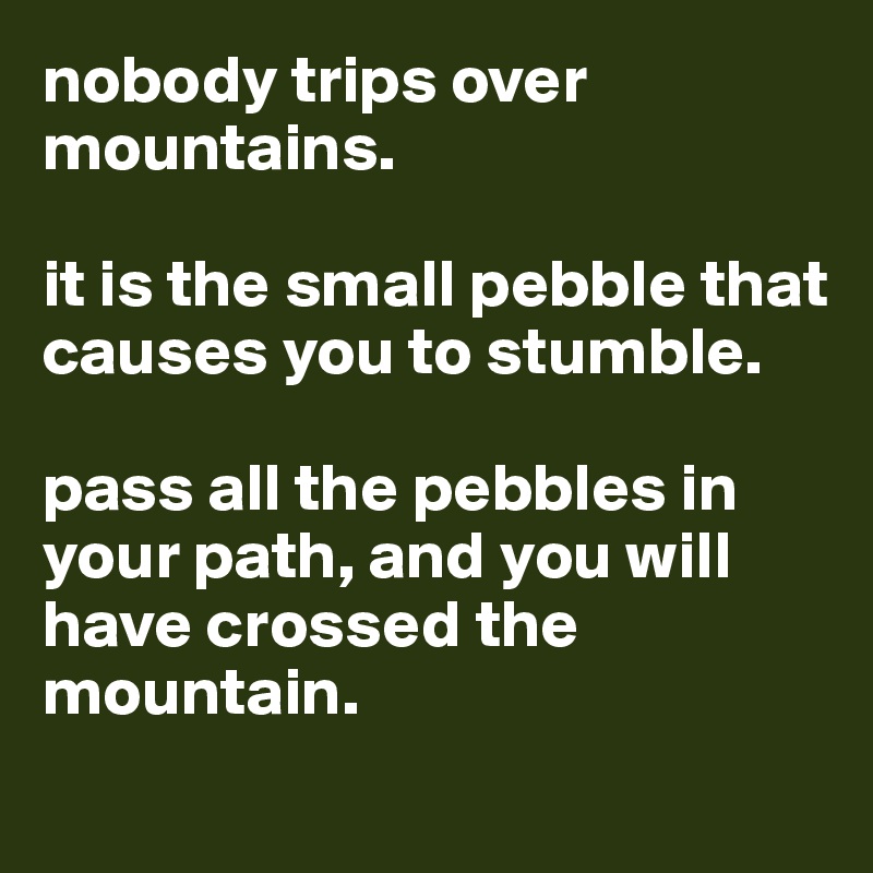 nobody trips over mountains. 

it is the small pebble that causes you to stumble. 

pass all the pebbles in your path, and you will have crossed the mountain. 
