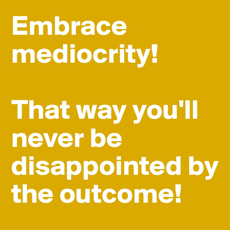 Embrace mediocrity! 

That way you'll never be disappointed by the outcome!