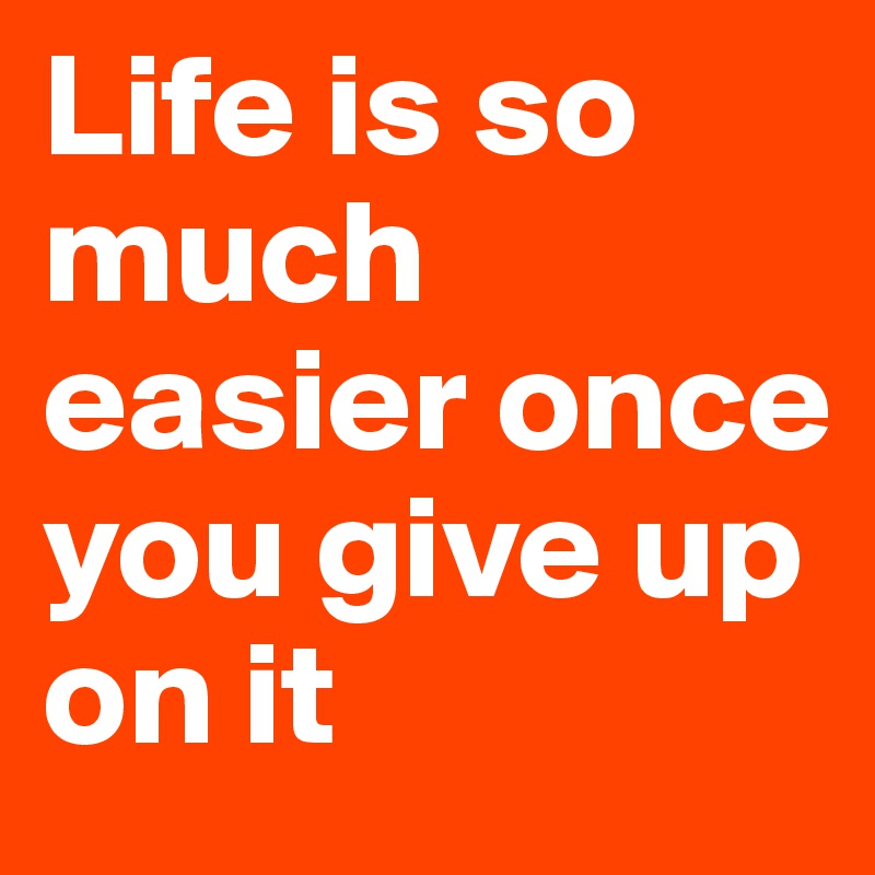 Life is so much easier once you give up on it