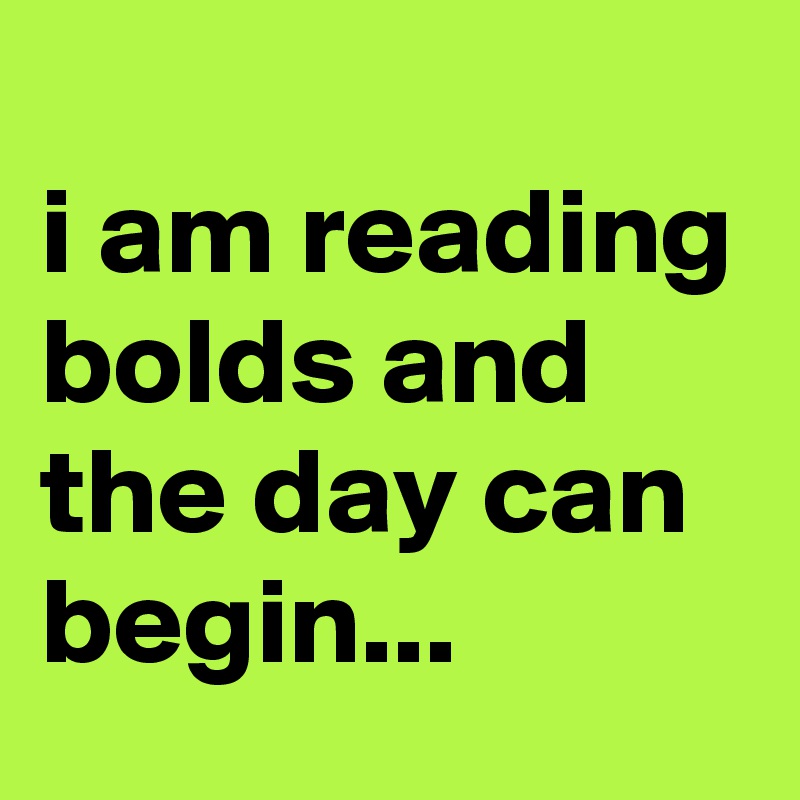 
i am reading bolds and the day can begin...