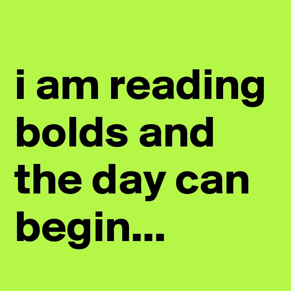 
i am reading bolds and the day can begin...