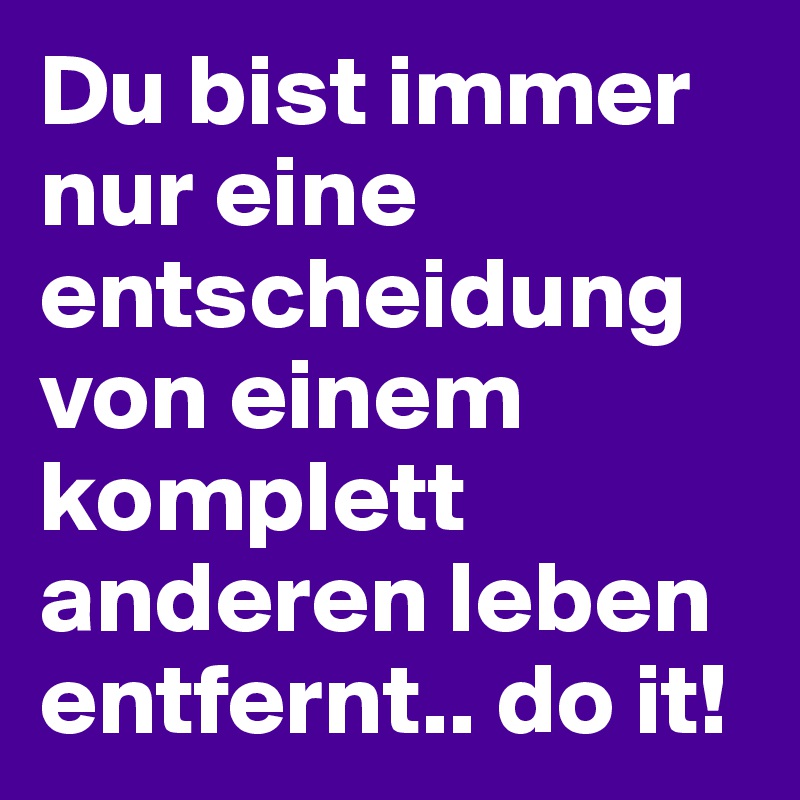 Du bist immer nur eine entscheidung von einem komplett anderen leben entfernt.. do it!