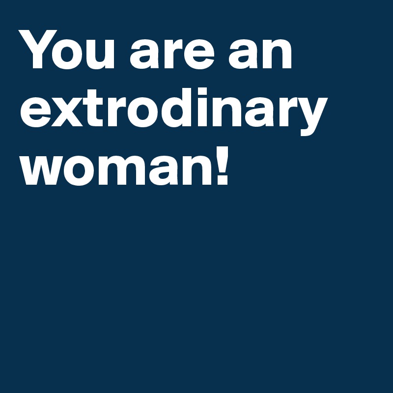 You are an extrodinary woman!


