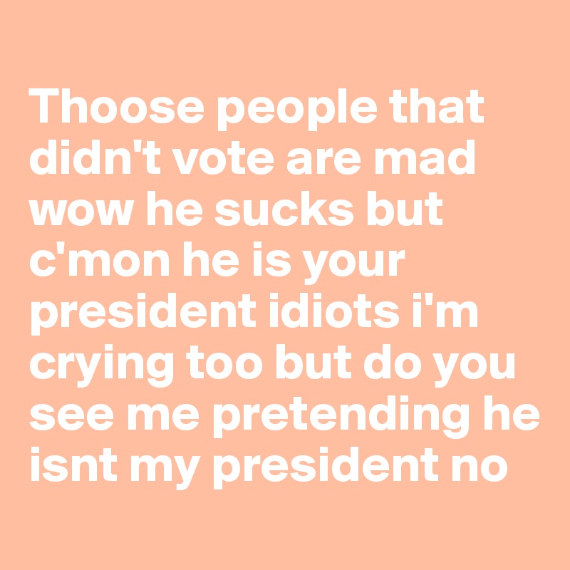 
Thoose people that didn't vote are mad wow he sucks but c'mon he is your president idiots i'm crying too but do you see me pretending he isnt my president no