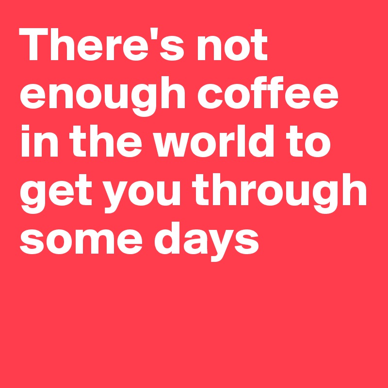 There's not enough coffee in the world to get you through some days

