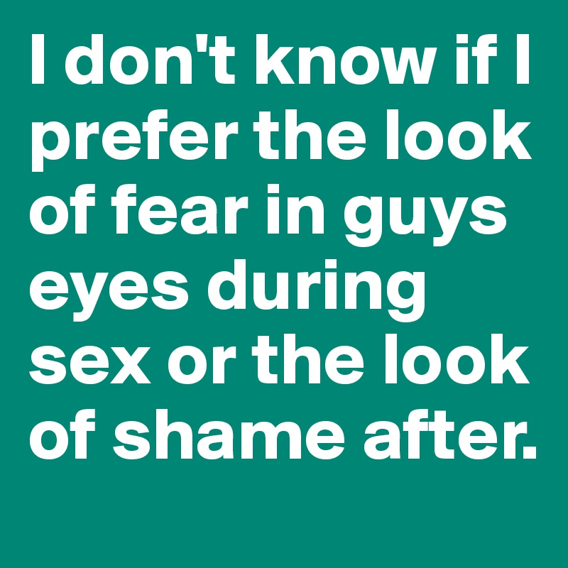 I don't know if I prefer the look of fear in guys eyes during sex or the look of shame after. 