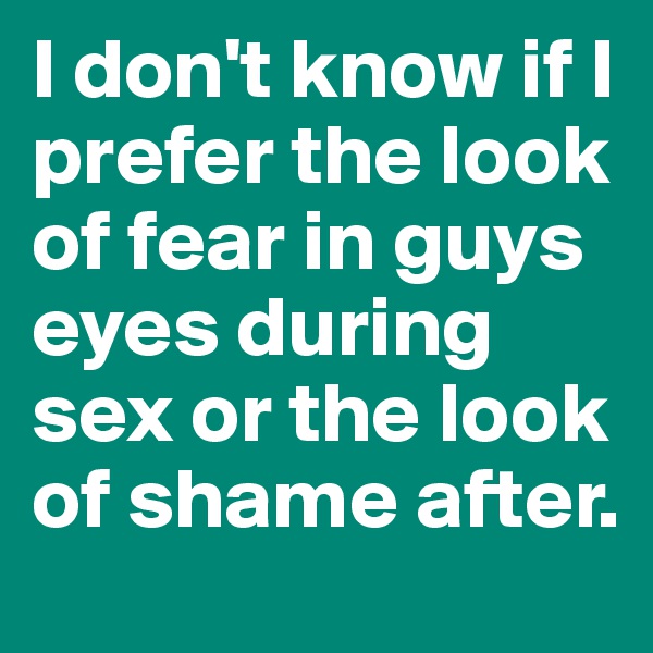 I don't know if I prefer the look of fear in guys eyes during sex or the look of shame after. 