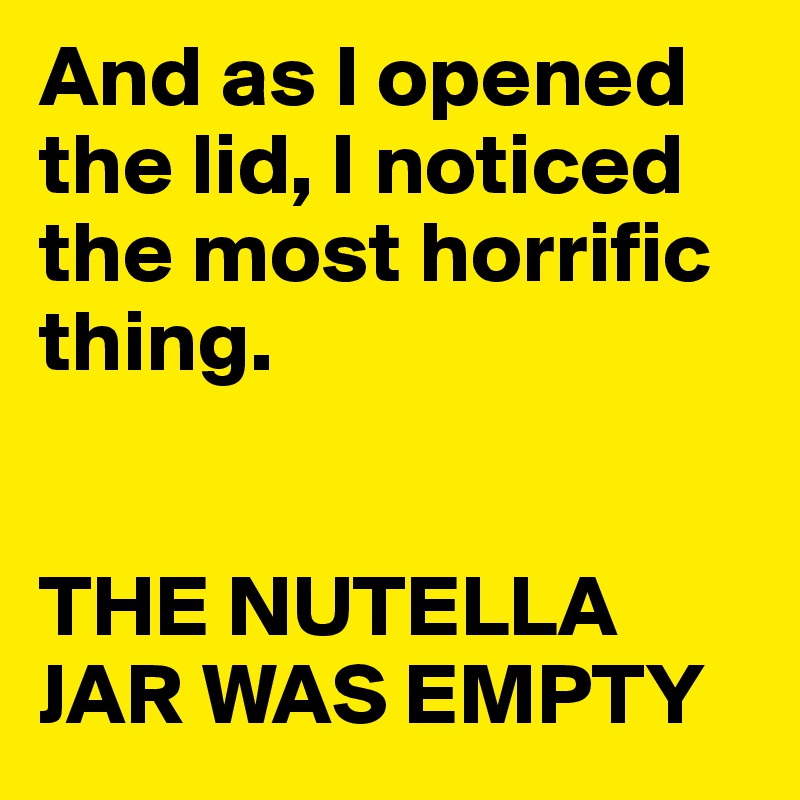 And as I opened the lid, I noticed the most horrific thing.


THE NUTELLA JAR WAS EMPTY 