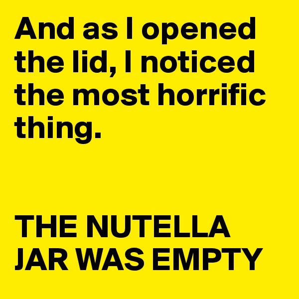 And as I opened the lid, I noticed the most horrific thing.


THE NUTELLA JAR WAS EMPTY 