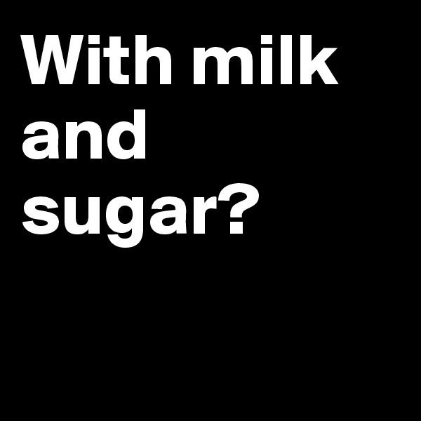 With milk and sugar?

