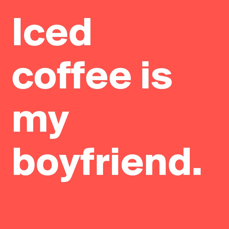 Iced coffee is my boyfriend.